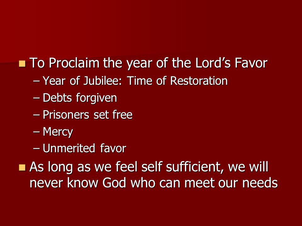 To Proclaim the year of the Lord’s Favor To Proclaim the year of the Lord’s Favor –Year of Jubilee: Time of Restoration –Debts forgiven –Prisoners set free –Mercy –Unmerited favor As long as we feel self sufficient, we will never know God who can meet our needs As long as we feel self sufficient, we will never know God who can meet our needs