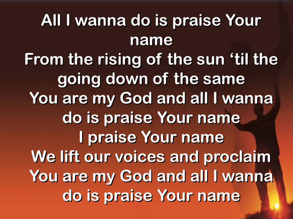 All I wanna do is praise Your name From the rising of the sun ‘til the going down of the same You are my God and all I wanna do is praise Your name I praise Your name We lift our voices and proclaim You are my God and all I wanna do is praise Your name All I wanna do is praise Your name From the rising of the sun ‘til the going down of the same You are my God and all I wanna do is praise Your name I praise Your name We lift our voices and proclaim You are my God and all I wanna do is praise Your name