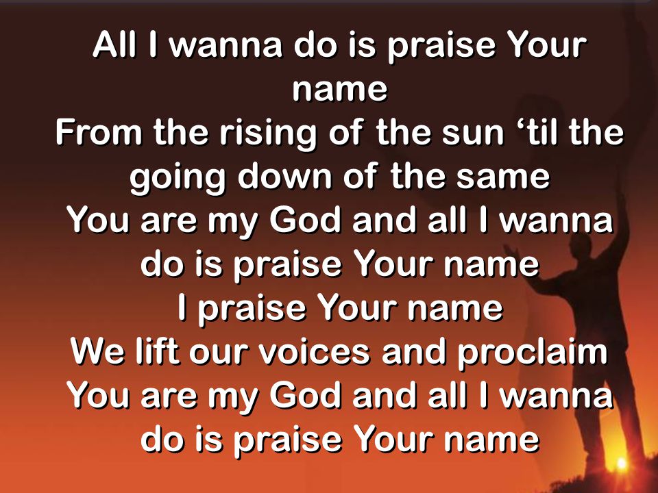All I wanna do is praise Your name From the rising of the sun ‘til the going down of the same You are my God and all I wanna do is praise Your name I praise Your name We lift our voices and proclaim You are my God and all I wanna do is praise Your name All I wanna do is praise Your name From the rising of the sun ‘til the going down of the same You are my God and all I wanna do is praise Your name I praise Your name We lift our voices and proclaim You are my God and all I wanna do is praise Your name