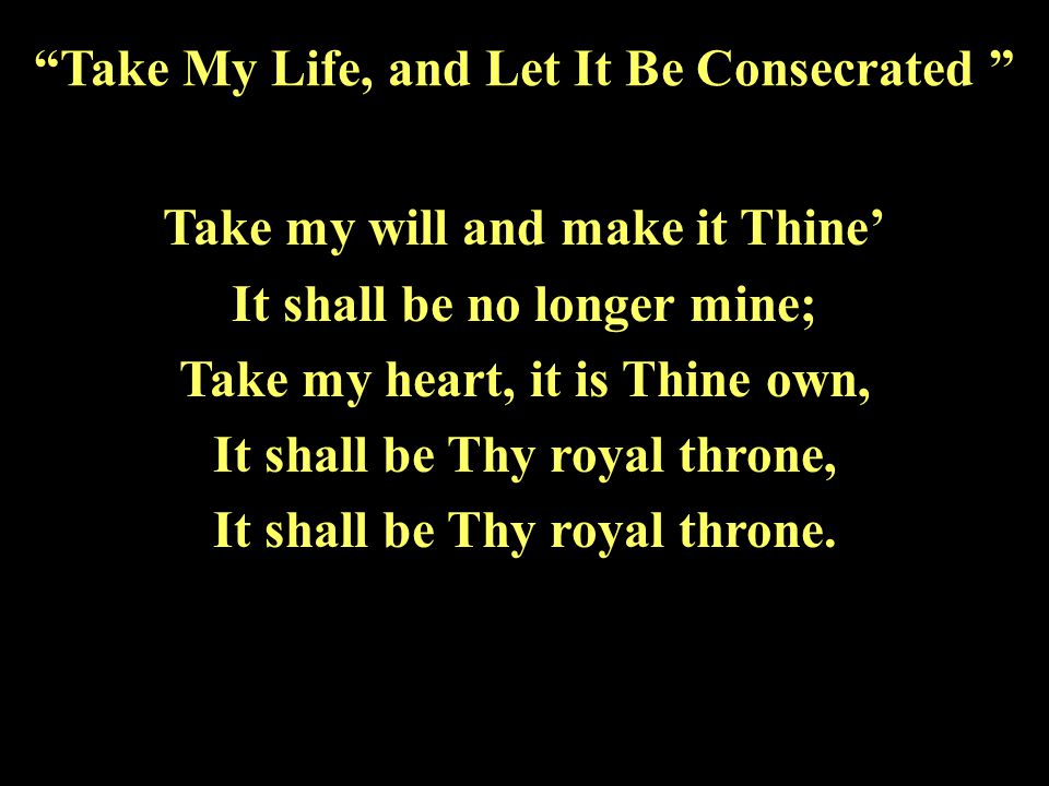 Take my will and make it Thine’ It shall be no longer mine; Take my heart, it is Thine own, It shall be Thy royal throne, It shall be Thy royal throne.