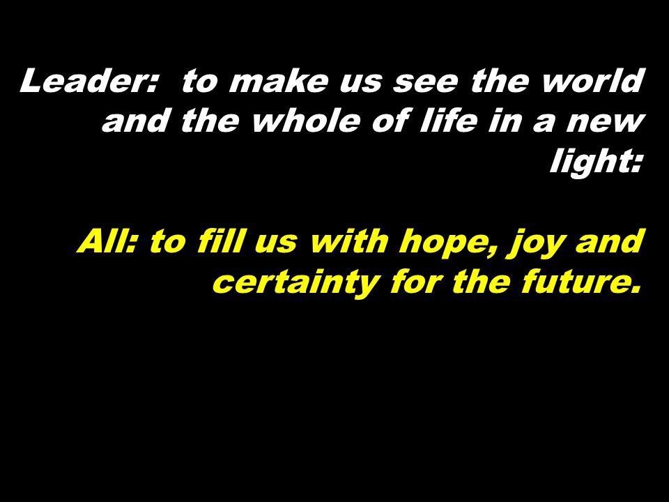 Leader: to make us see the world and the whole of life in a new light: All: to fill us with hope, joy and certainty for the future.
