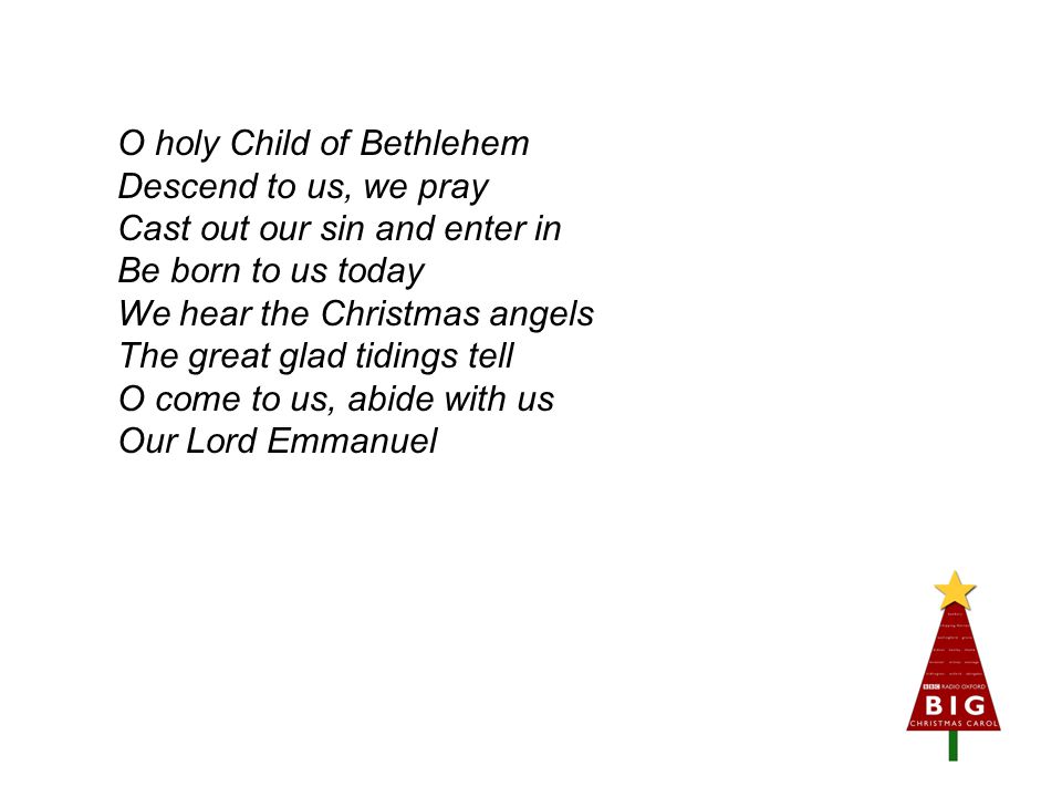 O holy Child of Bethlehem Descend to us, we pray Cast out our sin and enter in Be born to us today We hear the Christmas angels The great glad tidings tell O come to us, abide with us Our Lord Emmanuel