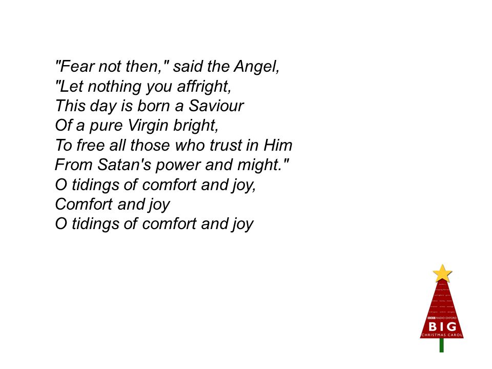 Fear not then, said the Angel, Let nothing you affright, This day is born a Saviour Of a pure Virgin bright, To free all those who trust in Him From Satan s power and might. O tidings of comfort and joy, Comfort and joy O tidings of comfort and joy
