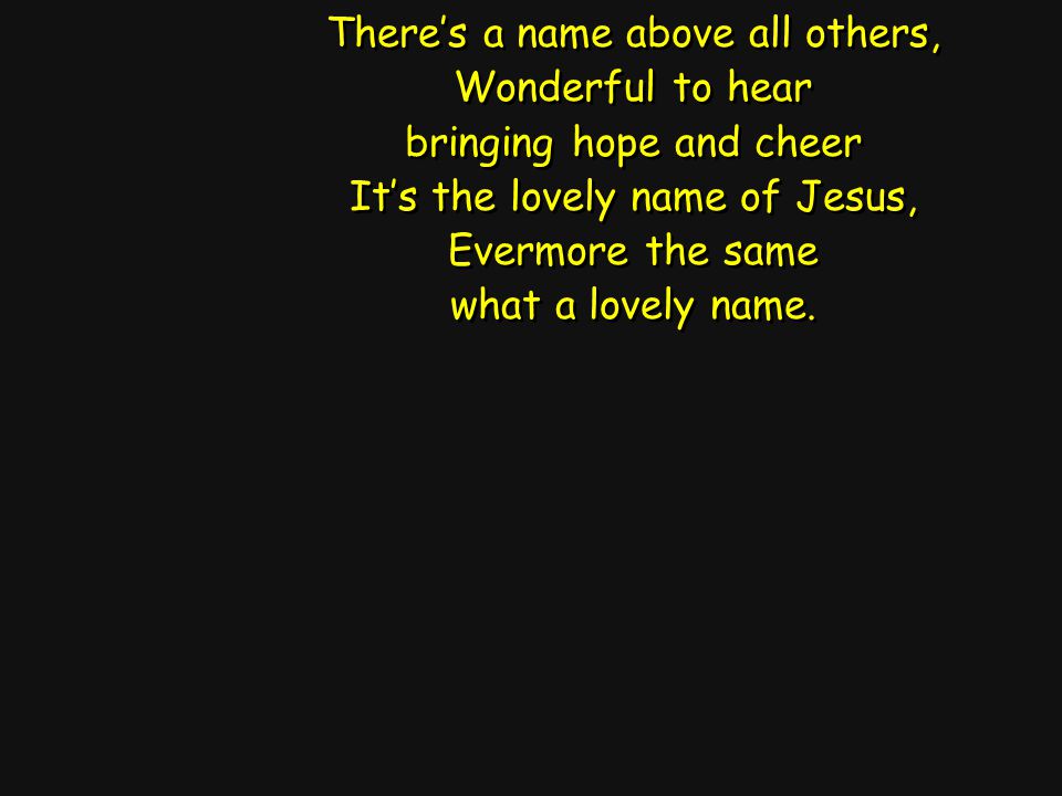 There’s a name above all others, Wonderful to hear bringing hope and cheer It’s the lovely name of Jesus, Evermore the same what a lovely name.