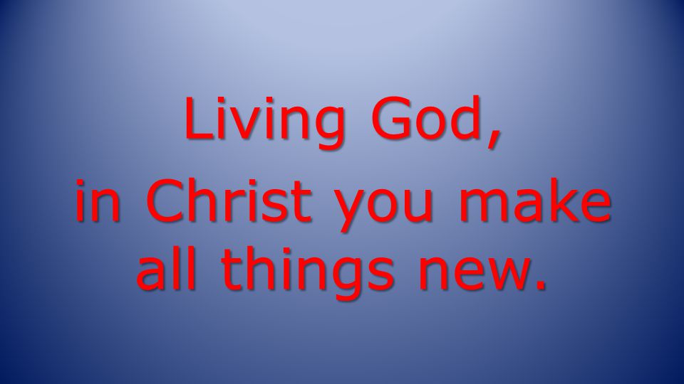 Living God, in Christ you make all things new.