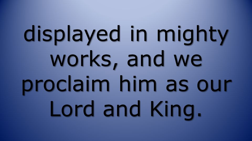 displayed in mighty works, and we proclaim him as our Lord and King.