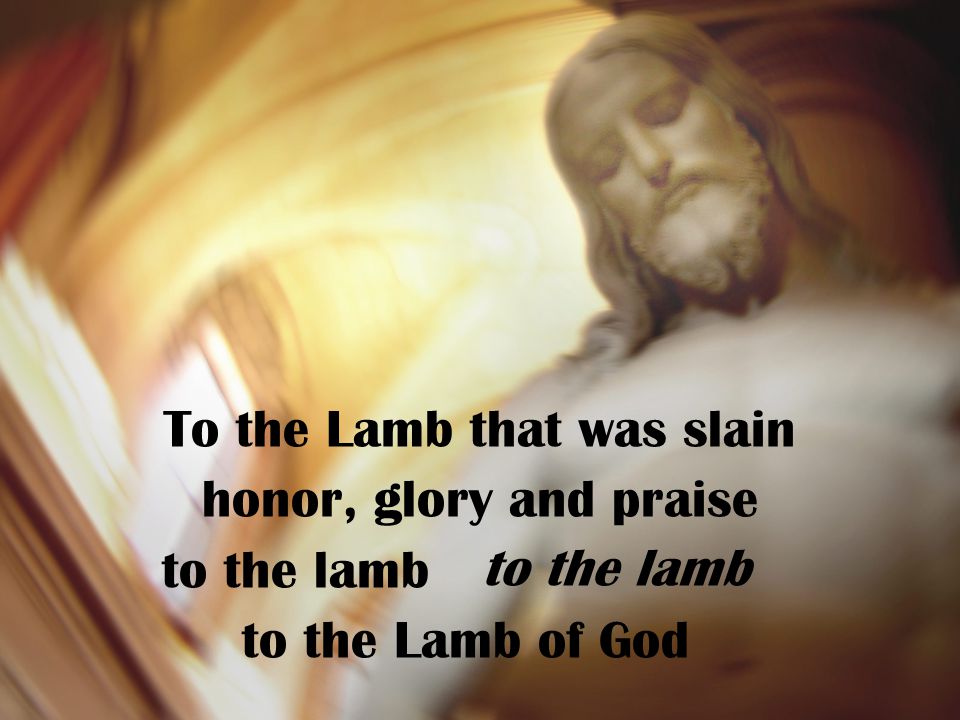To the Lamb that was slain honor, glory and praise to the lamb to the Lamb of God to the lamb