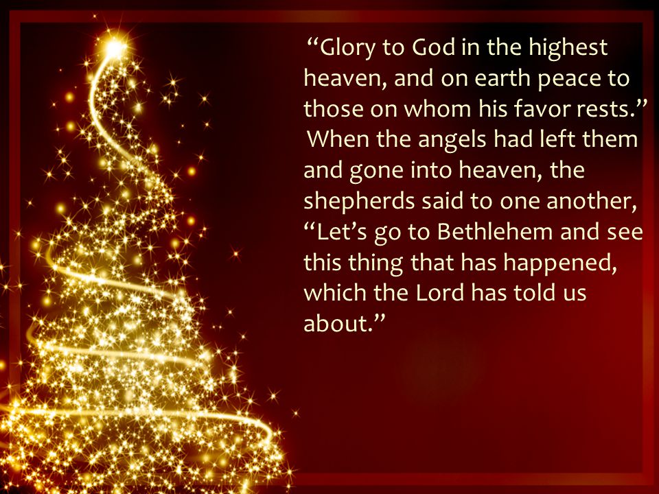 Glory to God in the highest heaven, and on earth peace to those on whom his favor rests. When the angels had left them and gone into heaven, the shepherds said to one another, Let’s go to Bethlehem and see this thing that has happened, which the Lord has told us about.