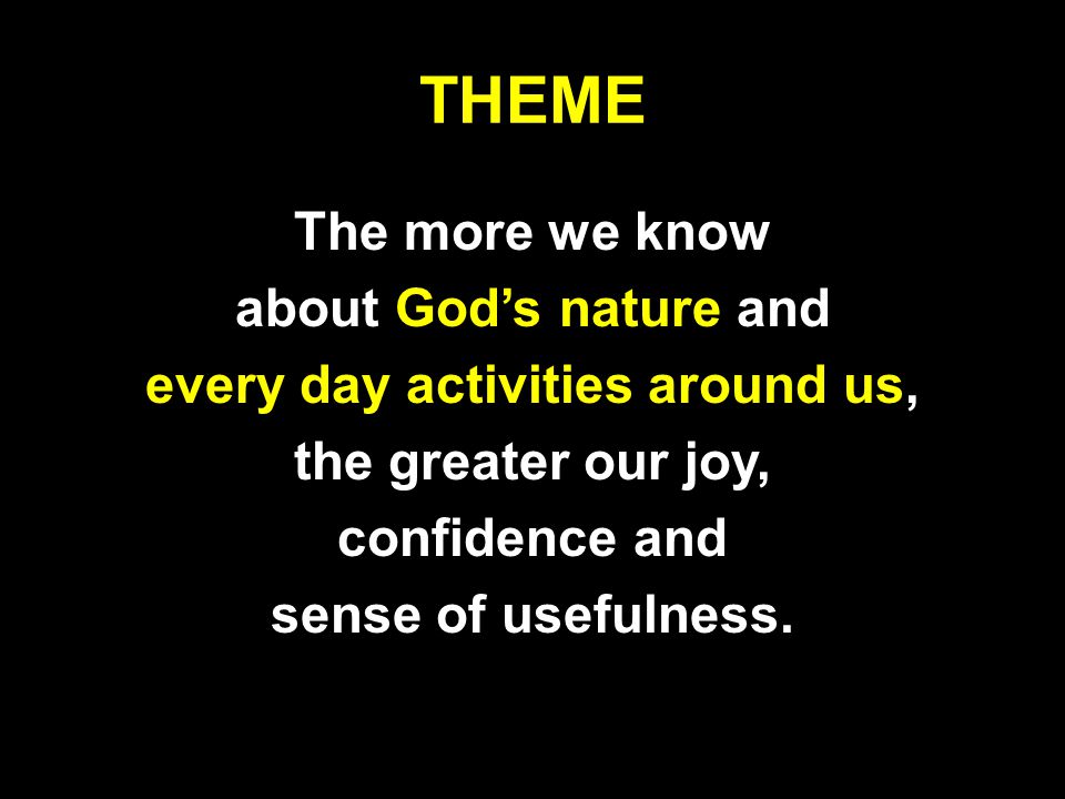 THEME The more we know about God’s nature and every day activities around us, the greater our joy, confidence and sense of usefulness.