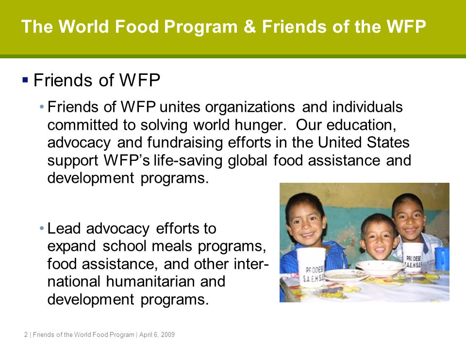 2 | Friends of the World Food Program | April 6, 2009 The World Food Program & Friends of the WFP  Friends of WFP Friends of WFP unites organizations and individuals committed to solving world hunger.