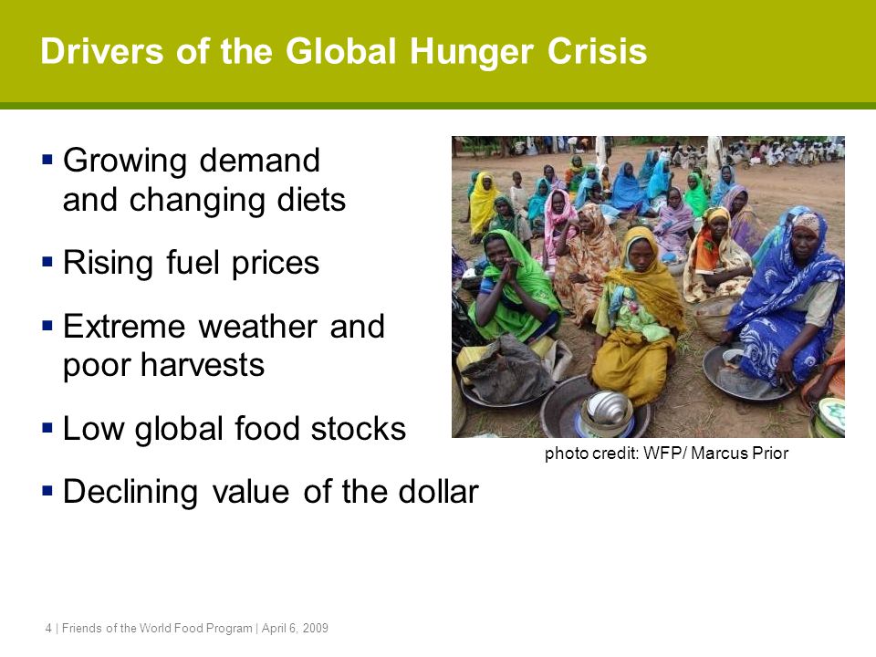 4 | Friends of the World Food Program | April 6, 2009 Drivers of the Global Hunger Crisis  Growing demand and changing diets  Rising fuel prices  Extreme weather and poor harvests  Low global food stocks  Declining value of the dollar photo credit: WFP/ Marcus Prior