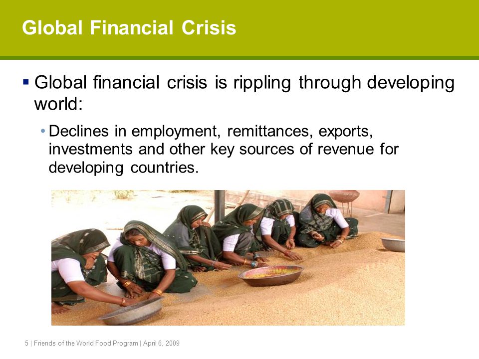 5 | Friends of the World Food Program | April 6, 2009 Global Financial Crisis  Global financial crisis is rippling through developing world: Declines in employment, remittances, exports, investments and other key sources of revenue for developing countries.