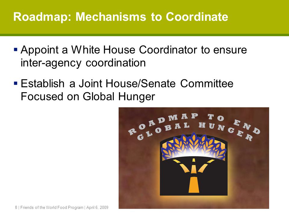 8 | Friends of the World Food Program | April 6, 2009 Roadmap: Mechanisms to Coordinate  Appoint a White House Coordinator to ensure inter-agency coordination  Establish a Joint House/Senate Committee Focused on Global Hunger