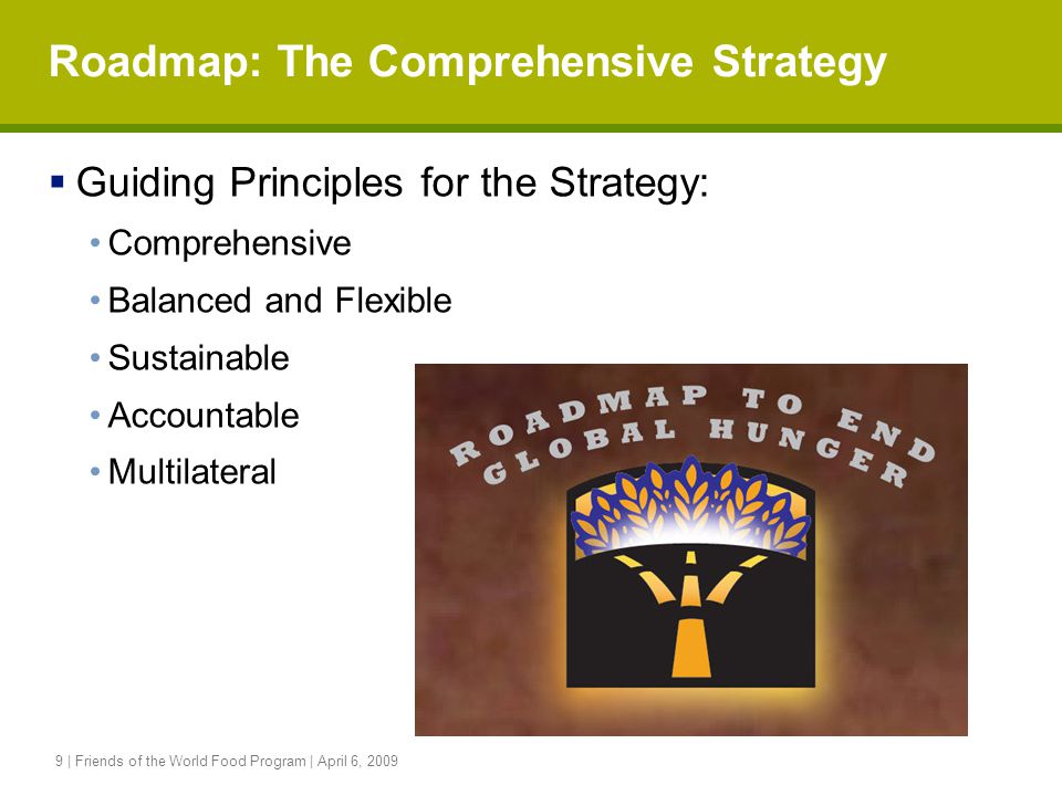 9 | Friends of the World Food Program | April 6, 2009 Roadmap: The Comprehensive Strategy  Guiding Principles for the Strategy: Comprehensive Balanced and Flexible Sustainable Accountable Multilateral