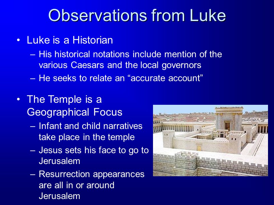 Observations from Luke Luke is a Historian –His historical notations include mention of the various Caesars and the local governors –He seeks to relate an accurate account The Temple is a Geographical Focus –Infant and child narratives take place in the temple –Jesus sets his face to go to Jerusalem –Resurrection appearances are all in or around Jerusalem