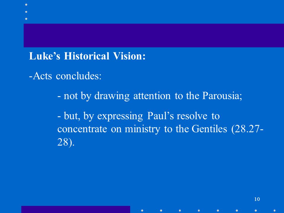 10 Luke’s Historical Vision: -Acts concludes: - not by drawing attention to the Parousia; - but, by expressing Paul’s resolve to concentrate on ministry to the Gentiles ( ).