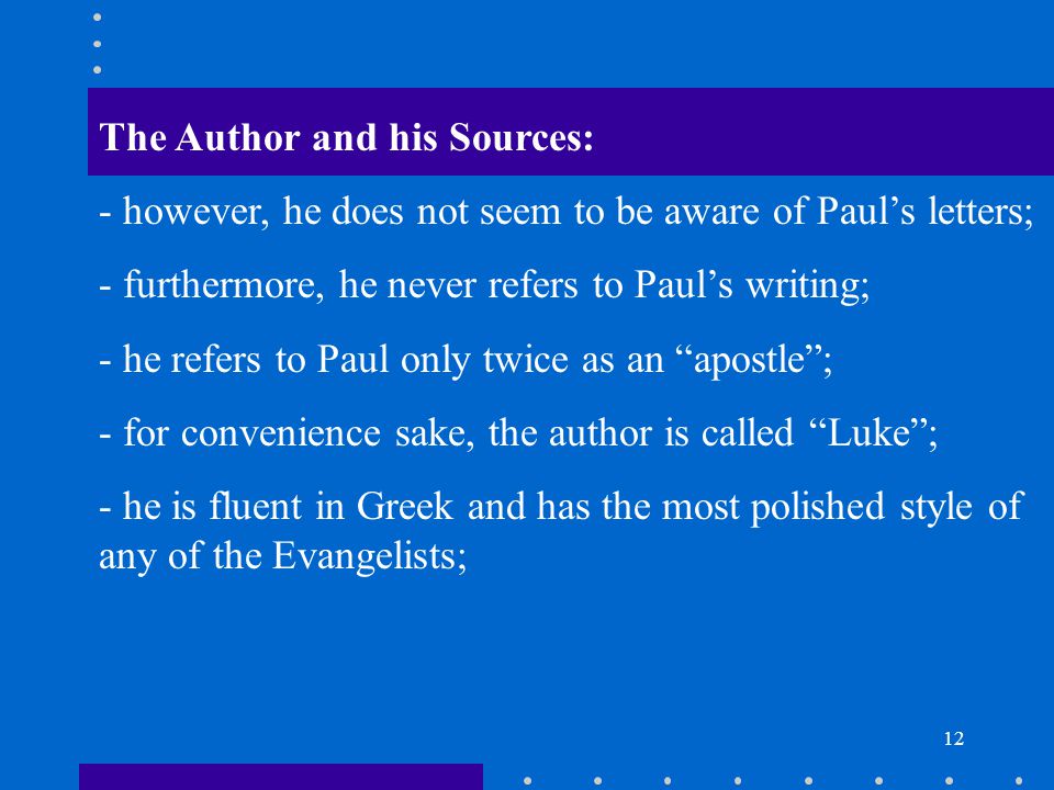 12 The Author and his Sources: - however, he does not seem to be aware of Paul’s letters; - furthermore, he never refers to Paul’s writing; - he refers to Paul only twice as an apostle ; - for convenience sake, the author is called Luke ; - he is fluent in Greek and has the most polished style of any of the Evangelists;