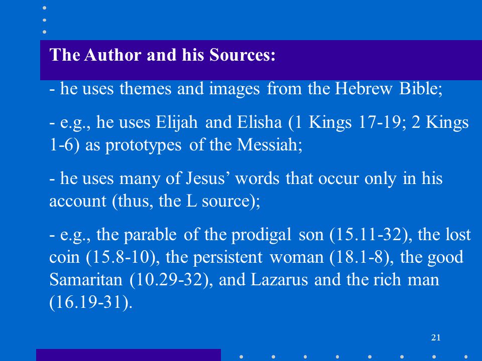 21 The Author and his Sources: - he uses themes and images from the Hebrew Bible; - e.g., he uses Elijah and Elisha (1 Kings 17-19; 2 Kings 1-6) as prototypes of the Messiah; - he uses many of Jesus’ words that occur only in his account (thus, the L source); - e.g., the parable of the prodigal son ( ), the lost coin ( ), the persistent woman (18.1-8), the good Samaritan ( ), and Lazarus and the rich man ( ).