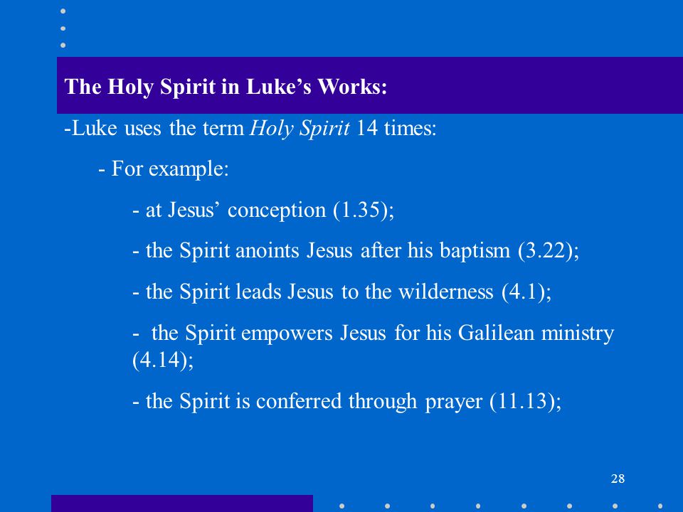 28 The Holy Spirit in Luke’s Works: -Luke uses the term Holy Spirit 14 times: - For example: - at Jesus’ conception (1.35); - the Spirit anoints Jesus after his baptism (3.22); - the Spirit leads Jesus to the wilderness (4.1); - the Spirit empowers Jesus for his Galilean ministry (4.14); - the Spirit is conferred through prayer (11.13);