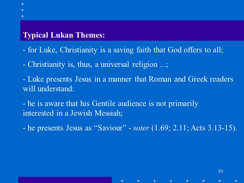 31 Typical Lukan Themes: - for Luke, Christianity is a saving faith that God offers to all; - Christianity is, thus, a universal religion...; - Luke presents Jesus in a manner that Roman and Greek readers will understand: - he is aware that his Gentile audience is not primarily interested in a Jewish Messiah; - he presents Jesus as Saviour - soter (1.69; 2.11; Acts ).