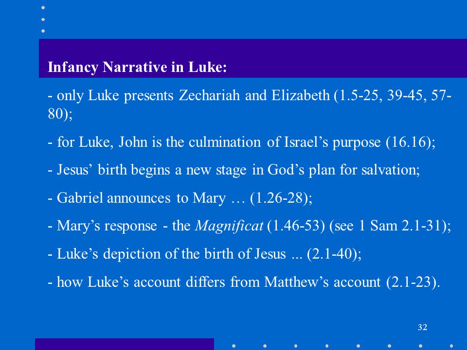 32 Infancy Narrative in Luke: - only Luke presents Zechariah and Elizabeth (1.5-25, 39-45, ); - for Luke, John is the culmination of Israel’s purpose (16.16); - Jesus’ birth begins a new stage in God’s plan for salvation; - Gabriel announces to Mary … ( ); - Mary’s response - the Magnificat ( ) (see 1 Sam ); - Luke’s depiction of the birth of Jesus...