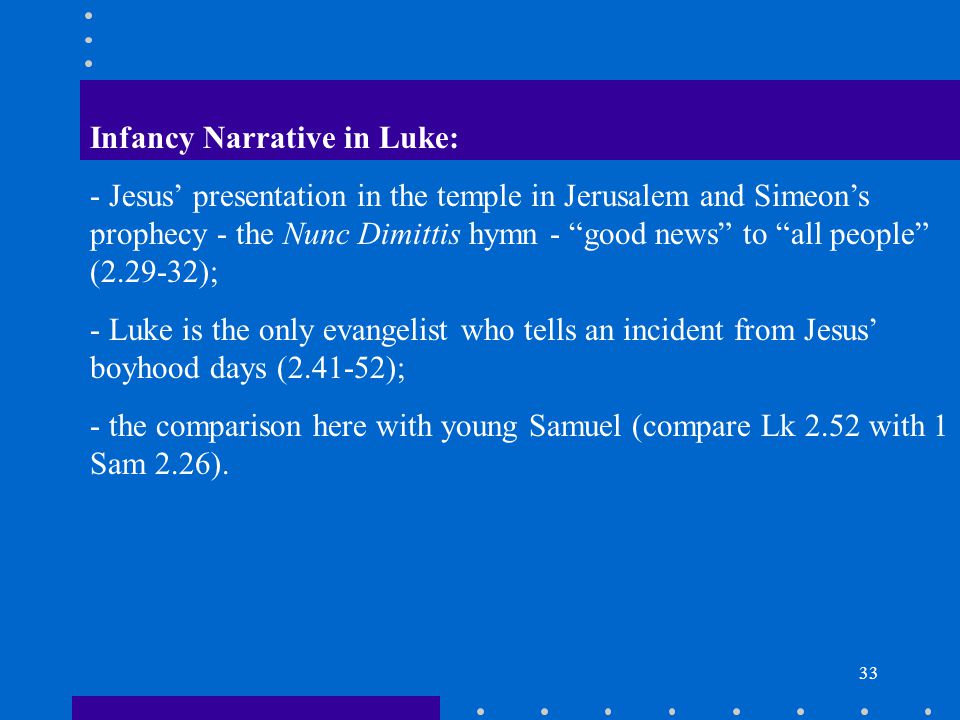 33 Infancy Narrative in Luke: - Jesus’ presentation in the temple in Jerusalem and Simeon’s prophecy - the Nunc Dimittis hymn - good news to all people ( ); - Luke is the only evangelist who tells an incident from Jesus’ boyhood days ( ); - the comparison here with young Samuel (compare Lk 2.52 with 1 Sam 2.26).