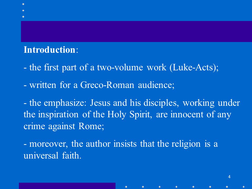 4 Introduction: - the first part of a two-volume work (Luke-Acts); - written for a Greco-Roman audience; - the emphasize: Jesus and his disciples, working under the inspiration of the Holy Spirit, are innocent of any crime against Rome; - moreover, the author insists that the religion is a universal faith.