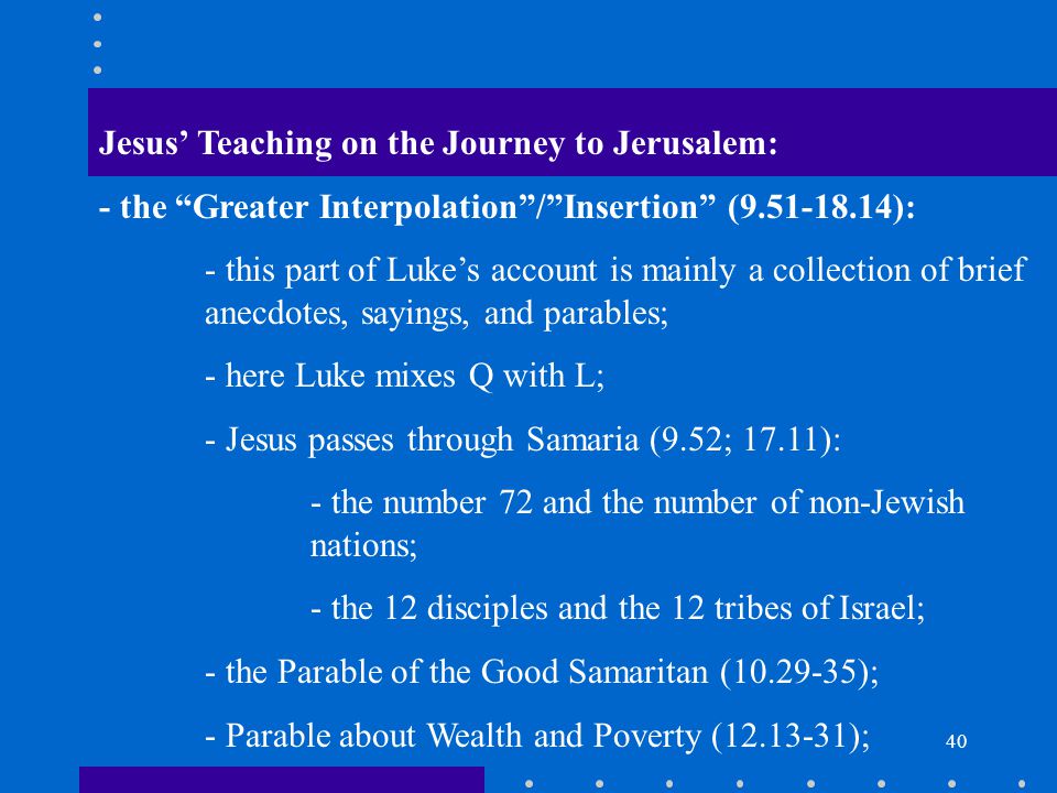 40 Jesus’ Teaching on the Journey to Jerusalem: - the Greater Interpolation / Insertion ( ): - this part of Luke’s account is mainly a collection of brief anecdotes, sayings, and parables; - here Luke mixes Q with L; - Jesus passes through Samaria (9.52; 17.11): - the number 72 and the number of non-Jewish nations; - the 12 disciples and the 12 tribes of Israel; - the Parable of the Good Samaritan ( ); - Parable about Wealth and Poverty ( );
