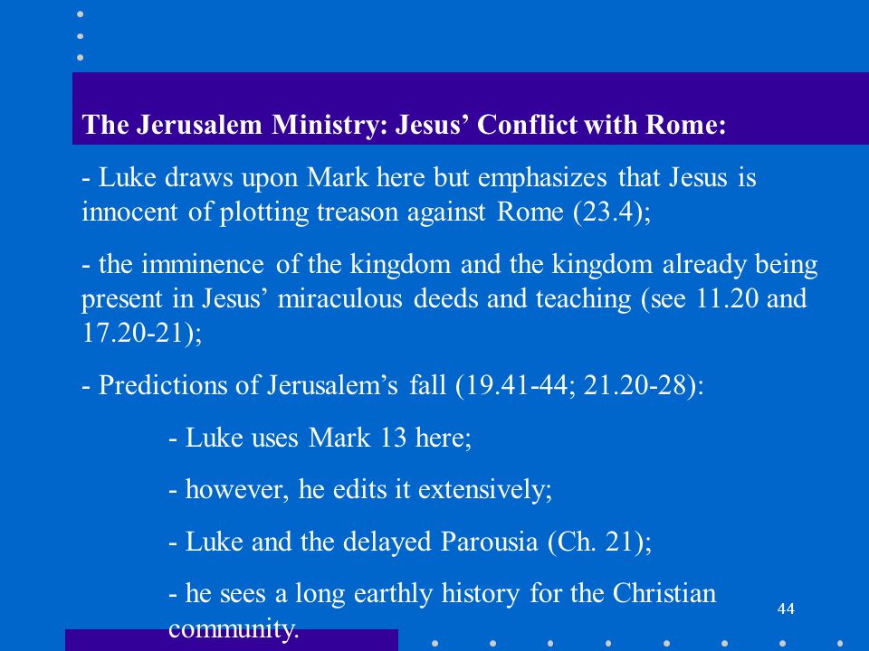 44 The Jerusalem Ministry: Jesus’ Conflict with Rome: - Luke draws upon Mark here but emphasizes that Jesus is innocent of plotting treason against Rome (23.4); - the imminence of the kingdom and the kingdom already being present in Jesus’ miraculous deeds and teaching (see and ); - Predictions of Jerusalem’s fall ( ; ): - Luke uses Mark 13 here; - however, he edits it extensively; - Luke and the delayed Parousia (Ch.
