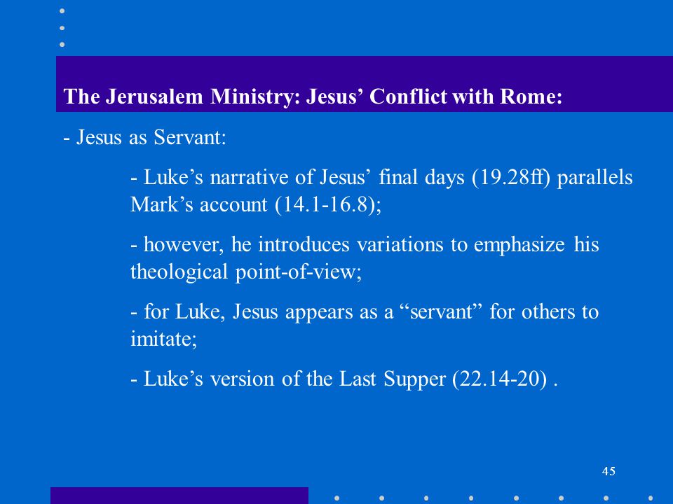 45 The Jerusalem Ministry: Jesus’ Conflict with Rome: - Jesus as Servant: - Luke’s narrative of Jesus’ final days (19.28ff) parallels Mark’s account ( ); - however, he introduces variations to emphasize his theological point-of-view; - for Luke, Jesus appears as a servant for others to imitate; - Luke’s version of the Last Supper ( ).