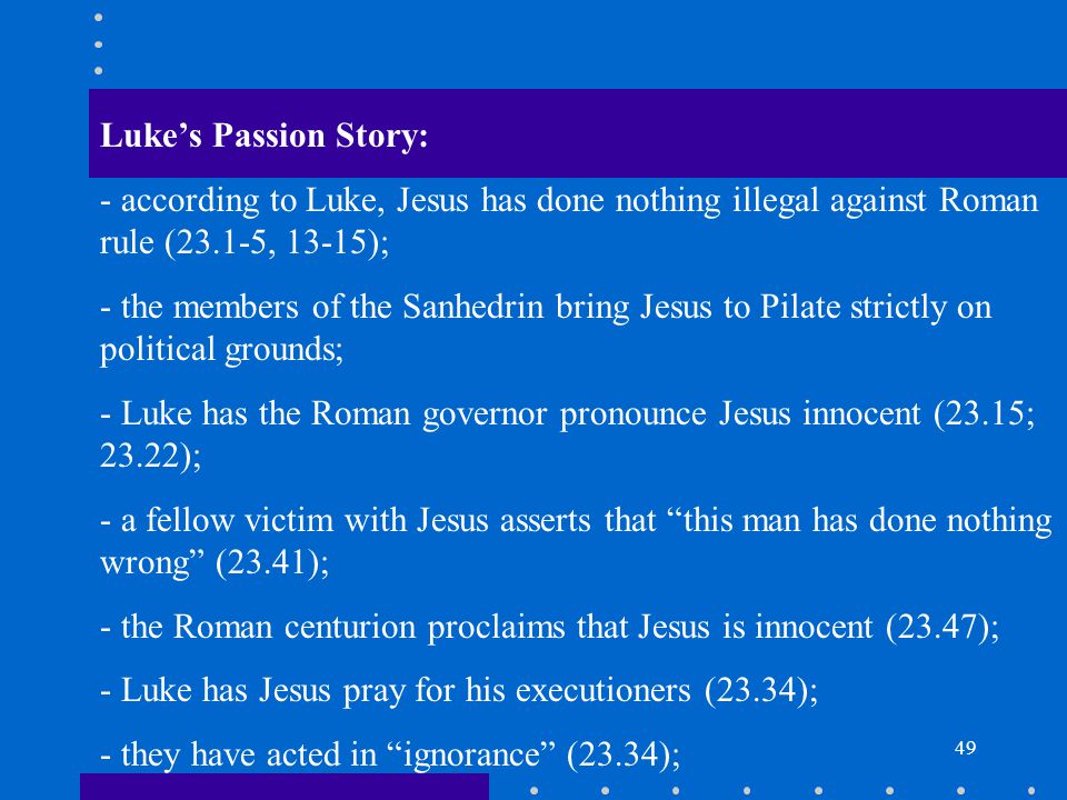 49 Luke’s Passion Story: - according to Luke, Jesus has done nothing illegal against Roman rule (23.1-5, 13-15); - the members of the Sanhedrin bring Jesus to Pilate strictly on political grounds; - Luke has the Roman governor pronounce Jesus innocent (23.15; 23.22); - a fellow victim with Jesus asserts that this man has done nothing wrong (23.41); - the Roman centurion proclaims that Jesus is innocent (23.47); - Luke has Jesus pray for his executioners (23.34); - they have acted in ignorance (23.34);