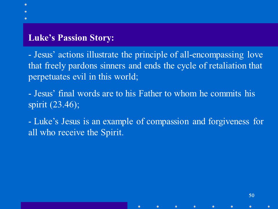 50 Luke’s Passion Story: - Jesus’ actions illustrate the principle of all-encompassing love that freely pardons sinners and ends the cycle of retaliation that perpetuates evil in this world; - Jesus’ final words are to his Father to whom he commits his spirit (23.46); - Luke’s Jesus is an example of compassion and forgiveness for all who receive the Spirit.