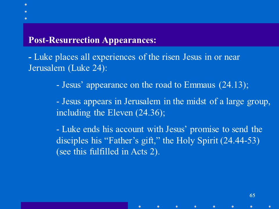 65 Post-Resurrection Appearances: - Luke places all experiences of the risen Jesus in or near Jerusalem (Luke 24): - Jesus’ appearance on the road to Emmaus (24.13); - Jesus appears in Jerusalem in the midst of a large group, including the Eleven (24.36); - Luke ends his account with Jesus’ promise to send the disciples his Father’s gift, the Holy Spirit ( ) (see this fulfilled in Acts 2).