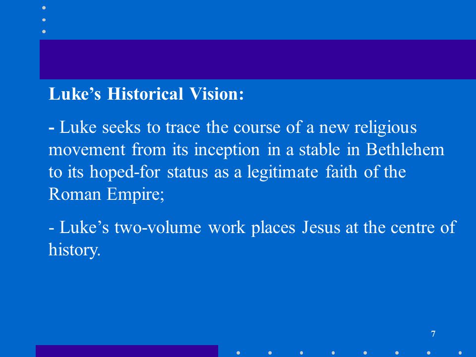7 Luke’s Historical Vision: - Luke seeks to trace the course of a new religious movement from its inception in a stable in Bethlehem to its hoped-for status as a legitimate faith of the Roman Empire; - Luke’s two-volume work places Jesus at the centre of history.