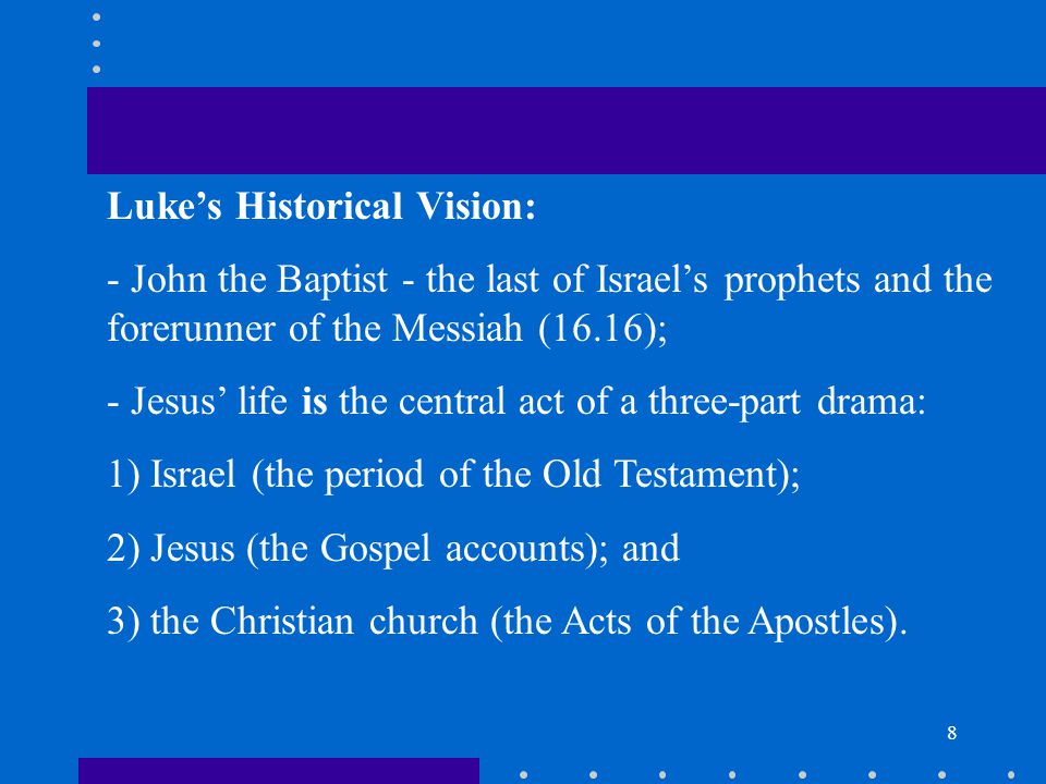 8 Luke’s Historical Vision: - John the Baptist - the last of Israel’s prophets and the forerunner of the Messiah (16.16); - Jesus’ life is the central act of a three-part drama: 1) Israel (the period of the Old Testament); 2) Jesus (the Gospel accounts); and 3) the Christian church (the Acts of the Apostles).