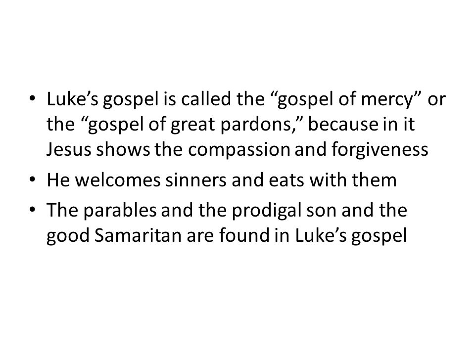 Luke’s gospel is called the gospel of mercy or the gospel of great pardons, because in it Jesus shows the compassion and forgiveness He welcomes sinners and eats with them The parables and the prodigal son and the good Samaritan are found in Luke’s gospel