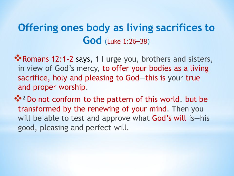  Romans 12:1-2 says, 1 I urge you, brothers and sisters, in view of God’s mercy, to offer your bodies as a living sacrifice, holy and pleasing to God—this is your true and proper worship.