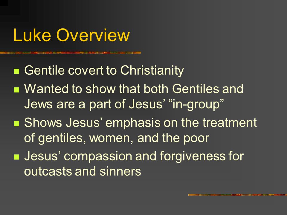 Luke Overview Gentile covert to Christianity Wanted to show that both Gentiles and Jews are a part of Jesus’ in-group Shows Jesus’ emphasis on the treatment of gentiles, women, and the poor Jesus’ compassion and forgiveness for outcasts and sinners