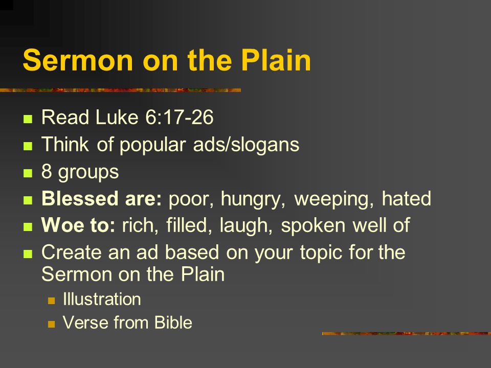 Sermon on the Plain Read Luke 6:17-26 Think of popular ads/slogans 8 groups Blessed are: poor, hungry, weeping, hated Woe to: rich, filled, laugh, spoken well of Create an ad based on your topic for the Sermon on the Plain Illustration Verse from Bible