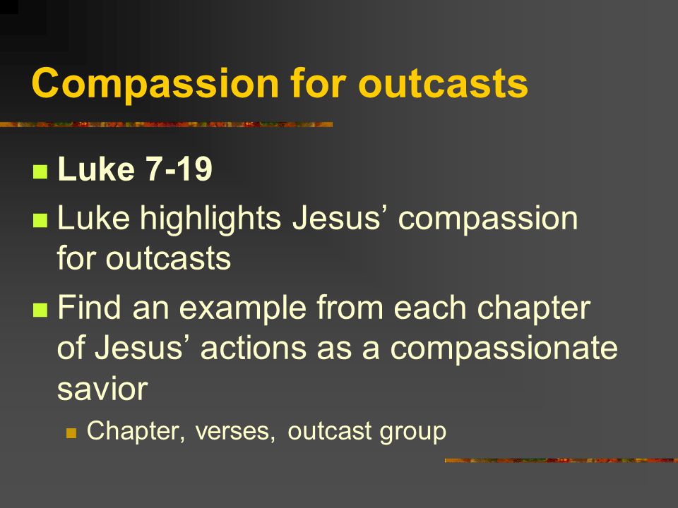Compassion for outcasts Luke 7-19 Luke highlights Jesus’ compassion for outcasts Find an example from each chapter of Jesus’ actions as a compassionate savior Chapter, verses, outcast group