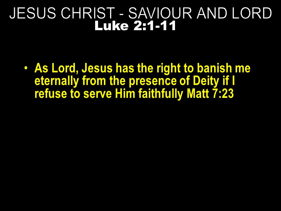 As Lord, Jesus has the right to banish me eternally from the presence of Deity if I refuse to serve Him faithfully Matt 7:23 Luke 2:1-11
