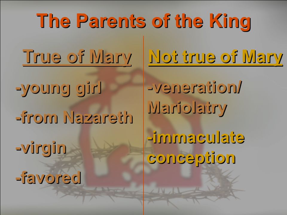 The Parents of the King True of Mary -young girl -from Nazareth -virgin -favored True of Mary -young girl -from Nazareth -virgin -favored Not true of Mary -veneration/ Mariolatry -immaculate conception Not true of Mary -veneration/ Mariolatry -immaculate conception