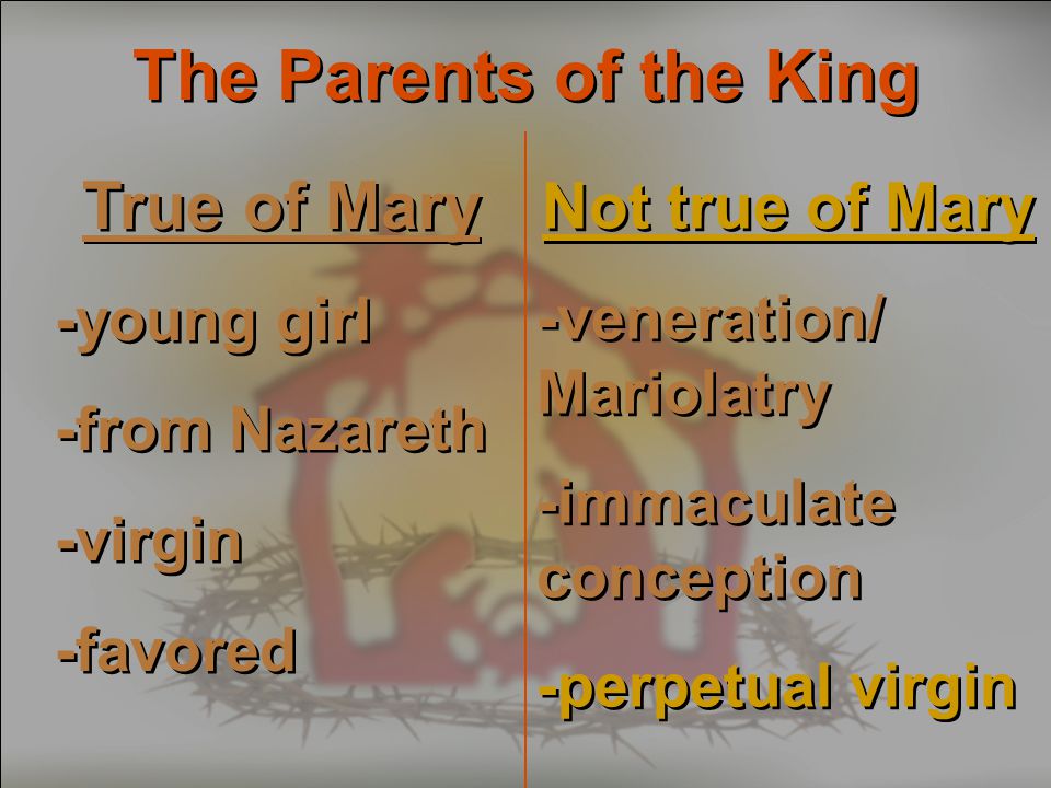 The Parents of the King True of Mary -young girl -from Nazareth -virgin -favored True of Mary -young girl -from Nazareth -virgin -favored Not true of Mary -veneration/ Mariolatry -immaculate conception -perpetual virgin Not true of Mary -veneration/ Mariolatry -immaculate conception -perpetual virgin