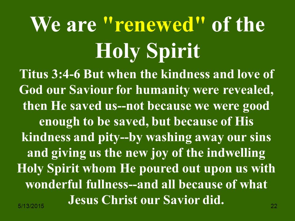 5/13/ We are renewed of the Holy Spirit Titus 3:4-6 But when the kindness and love of God our Saviour for humanity were revealed, then He saved us--not because we were good enough to be saved, but because of His kindness and pity--by washing away our sins and giving us the new joy of the indwelling Holy Spirit whom He poured out upon us with wonderful fullness--and all because of what Jesus Christ our Savior did.