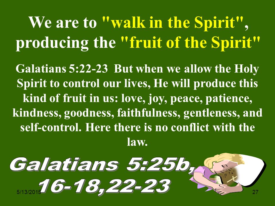 5/13/ We are to walk in the Spirit , producing the fruit of the Spirit Galatians 5:22-23 But when we allow the Holy Spirit to control our lives, He will produce this kind of fruit in us: love, joy, peace, patience, kindness, goodness, faithfulness, gentleness, and self-control.