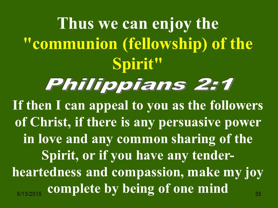 5/13/ If then I can appeal to you as the followers of Christ, if there is any persuasive power in love and any common sharing of the Spirit, or if you have any tender- heartedness and compassion, make my joy complete by being of one mind Thus we can enjoy the communion (fellowship) of the Spirit
