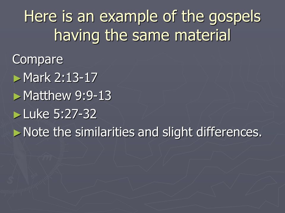 Here is an example of the gospels having the same material Compare ► Mark 2:13-17 ► Matthew 9:9-13 ► Luke 5:27-32 ► Note the similarities and slight differences.