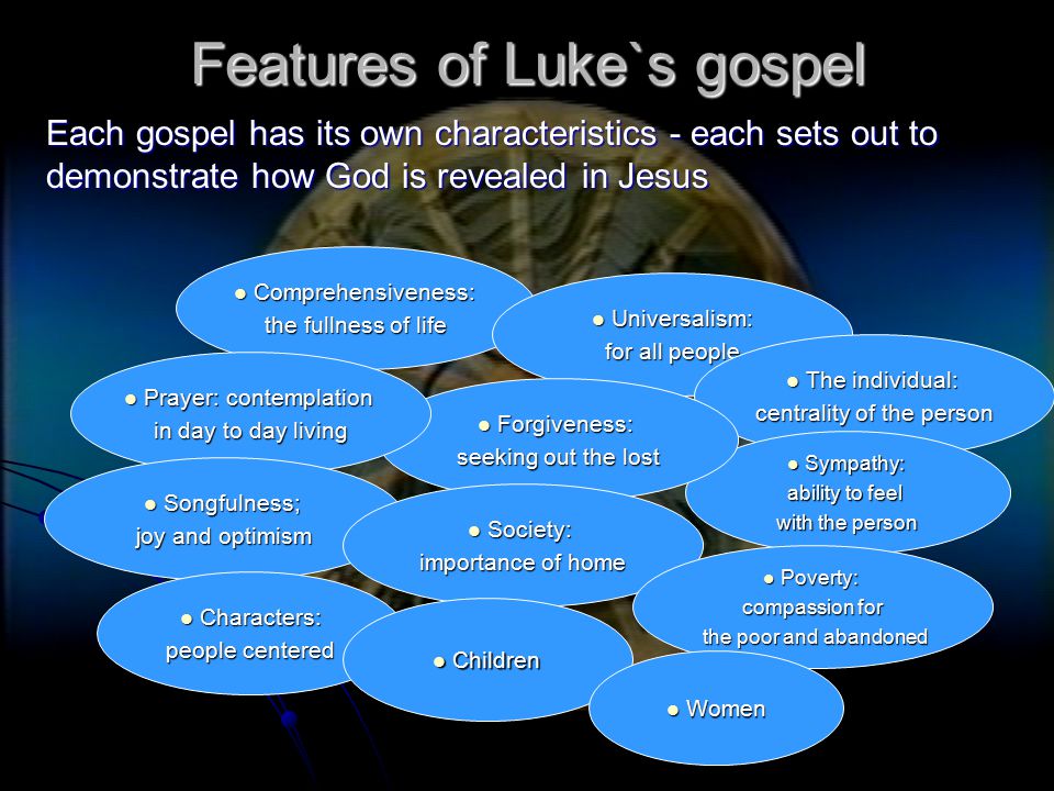 Features of Luke`s gospel Each gospel has its own characteristics - each sets out to demonstrate how God is revealed in Jesus Comprehensiveness: Comprehensiveness: the fullness of life Universalism: Universalism: for all people The individual: The individual: centrality of the person Sympathy: Sympathy: ability to feel with the person Forgiveness: Forgiveness: seeking out the lost Prayer: contemplation Prayer: contemplation in day to day living Songfulness; Songfulness; joy and optimism Society: Society: importance of home Poverty: Poverty: compassion for the poor and abandoned the poor and abandoned Characters: Characters: people centered Children Children Women Women