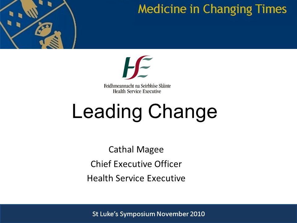St Luke’s Symposium November 2010 Leading Change Cathal Magee Chief Executive Officer Health Service Executive St Luke’s Symposium Novmber 2010 St Luke’s Symposium November 2010