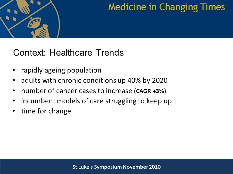 Context: Healthcare Trends rapidly ageing population adults with chronic conditions up 40% by 2020 number of cancer cases to increase (CAGR +3%) incumbent models of care struggling to keep up time for change St Luke’s Symposium November 2010